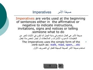 Imperatives                                ‫صيغة المر‬
Imperatives are verbs used at the beginning
of sentences either in the affirmative or
    negative to indicate instructions,
 invitations, signs and notices or telling
           .someone what to do
  ‫صيغة المر هي أفعال تستخدم في بداية الجمل أما تكون في الثبات لتعبر عن‬
 .‫التعليمات، الدعوى، الشارات و الملحظات أو إخبار شخص ماذا يفعل‬
    The Imperatives uses the simple form of the                           •
               .verb such as: walk, read, open,….etc
                 .‫تستخدم صيغة المر الصيغة البسيطة للفعل أي التصريف الول‬




                            ‫عودة إلى القائمة الرئيسية‬      ‫التالي‬
                              ‫عودة إلى القائمة الرئيسية‬     ‫التالي‬
 