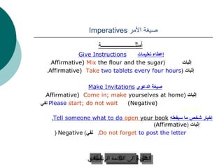 Imperatives ‫صيغة المر‬

                     ‫أمثلــــــــــــــــــــــة‬
              Give Instructions     ‫إعطاء تعليمات‬
   .Affirmative) Mix the flour and the sugar(     ‫إثبات‬
  .Affirmative) Take two tablets every four hours( ‫إثبات‬

                   Make Invitations ‫صيغة الدعوى‬
 .Affirmative) Come in; make yourselves at home( ‫إثبات‬
‫ نفي‬Please start; do not wait    (Negative) f
                                                    . or me
     .Tell someone what to do open your book ‫إخبار شخص ما سيفعله‬
                                            (Affirmative( ‫إثبات‬
      ( Negative (‫. نفي‬Do not forget to post the letter



                 ‫السابق‬
                 ‫عودة إلى القائمة السابق‬
                   ‫عودة إلى القائمة الرئيسية‬
                    ‫الرئيسية‬            ‫التالي‬
                                         ‫التالي‬
 