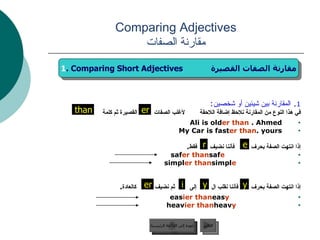 Comparing Adjectives مقارنة الصفات 1 .  المقارنة بين شيئين أو شخصين : في هذا النوع من المقارنة نلاحظ إضافة اللاحقة  لأغلب الصفات  القصيرة ثم كلمة  Ali is old er   than  Ahmed.  My Car is fast er   than  yours. إذا انتهت الصفة بحرف  فأننا نضيف  فقط . saf e   saf er   than simpl e   simpl er   than   إذا انتهت الصفة بحرف  فأننا نقلب ال  إلى  ثم نضيف  كالعادة . eas y   eas ier   than heav y   heav ier   than   er عودة إلى القائمة الرئيسية التالي 1 . Comparing Short Adjectives  مقارنة الصفات القصيرة than e r er y y i عودة إلى القائمة الرئيسية 