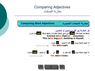 2 .  المقارنة بين أكثر من شيئين أو شخصين : نلاحظ هنا أهمية كلمة  التي تسبق الصفة المقارنة و يلاحظ إضافة  هذه المرة .  Everest is  the  high est  mountain.  This is  the  big gest  building in Riyadh. إذا انتهت الصفة بحرف  فأننا لا نضيف  جديدة . saf e   the  saf est إذا انتهت الصفة بحرف  فأننا نقلب ال  إلى  ثم نضيف  كالعادة . eas y   the  eas iest Comparing Adjectives مقارنة الصفات the est عودة إلى القائمة الرئيسية عودة إلى القائمة الرئيسية التالي السابق 1 . Comparing Short Adjectives  مقارنة الصفات القصيرة e e est y y i 