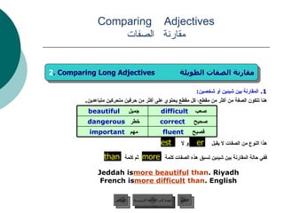 1.  المقارنة بين شيئين أو شخصين : هنا تتكون الصفة من أكثر من مقطع، كل مقطع يحتوي على أكثر من حرفين متحركين متباعدين .  هذا النوع من الصفات لا يقبل  و لا   . ففي حالة المقارنة بين شيئين تسبق هذه الصفات كلمة  ثم كلمة  Jeddah is  more beautiful   than  Riyadh. French is  more difficult  than  English. Comparing  Adjectives مقارنة   الصفات er est  2 . Comparing Long Adjectives  مقارنة الصفات الطويلة than more عودة إلى القائمة الرئيسية عودة إلى القائمة الرئيسية التالي السابق صحيح  correct   خطر   dangerous   فصيح  fluent   مهم   important   صعب  difficult   جميل   beautiful   
