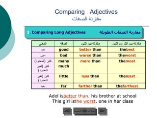 : Adel is  better  than  his brother at school. This girl is  the   worst  one in her class. Comparing  Adjectives مقارنة الصفات عودة إلى القائمة الرئيسية السابق 2 . Comparing Long Adjectives  مقارنة الصفات الطويلة عودة إلى القائمة الرئيسية التالي farther  than less  than more  than worse  than better  than مقارنة بين أثنين the  best good جيد the  most many much كثير  ( للمعدود ) كثير  ( لغير المعدود ) the  least little قليل  ( لغير المعدود ) the  worst bad سيئ the  farthest far بعيد مقارنة بين أكثر من أثنين الصفة المعنى 