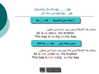 as……..as  مثله مثل  ( بالضبط )     not as….as  ليس مثله مثل  يستخدم هذا الاصطلاح حين وجود مساواة بين صفتين . Ali is  as  tall  as  his brother. This bag is  as  big  as  my bag. يستخدم هذا الاصطلاح في حالة  عدم  وجود مساواة بين صفتين . Ali is  not as  tall  as  his brother. This bag is  not as  big   as  my bag. عودة إلى القائمة الرئيسية as……..as  مثله مثل  ( بالضبط ) not as……..as  ليس مثله مثل عودة إلى القائمة الرئيسية السابق 