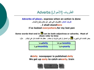 الظروف  [ الأحوال ]  Adverbs  Adverbs of place:  express when an action is done. ظروف المكان   : الظروف التي تعبر عن مكان وقوع الحدث .  I shall stand  here . I’ve looked  everywhere  for my lost pen. Some words that end in  can be both adjectives or adverbs.  Most of them refer to time. بعض الكلمات التي تنتهي بـ  من الممكن أن تكون ظروف أو صفات .  معظم هذه الكلمات تدل على الوقت .  مثل : A  daily  newspaper is published  daily. We get up  early  to catch an  early  train. ly ly عودة إلى القائمة الرئيسية عودة إلى القائمة الرئيسية التالي السابق yearly سنوياً  monthly شهرياً  weekly أسبوعياً  daily يومياً  