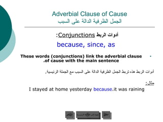 Adverbial Clause of Cause الجمل الظرفية الدالة على السبب أدوات الربط  Conjunctions :  because, since, as These words (conjunctions) link the adverbial clause of cause with the main sentence. أدوات الربط هذه تربط الجمل الظرفية الدالة على السبب مع الجملة الرئيسية . مثال : I stayed at home yesterday  because  it was raining. عودة إلى القائمة الرئيسية عودة إلى القائمة الرئيسية التالي السابق 