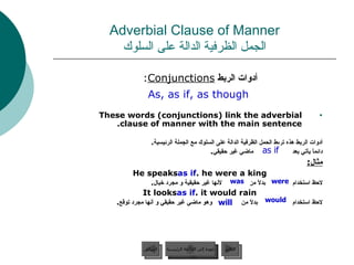 Adverbial Clause of Manner الجمل الظرفية الدالة على السلوك أدوات الربط  Conjunctions :  As, as if, as though These words (conjunctions) link the adverbial clause of manner with the main sentence. أدوات الربط هذه تربط الجمل الظرفية الدالة على السلوك مع الجملة الرئيسية .  دائماً يأتي بعد   ماضي غير حقيقي . مثال : He speaks  as if  he were a king. لاحظ استخدام  بدلاً من  لأنها غير حقيقية و مجرد خيال . It looks  as if  it would rain. لاحظ استخدام   بدلاً من  وهو ماضي غير حقيقي و أنها مجرد توقع . as if will would was were عودة إلى القائمة الرئيسية عودة إلى القائمة الرئيسية التالي السابق 