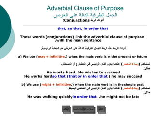 Adverbial Clause of Purpose الجمل الظرفية الدالة على الغرض أدوات الربط  Conjunctions :   that, so that, in order that These words (conjunctions) link the adverbial clause of purpose with the main sentence. أدوات الربط هذه تربط الجمل الظرفية الدالة على الغرض مع الجملة الرئيسية .  a) We use ( may + infinitive ) when the main verb is in the present or future. نستخدم  ( ربما + المصدر )  عندما يكون الفعل الرئيسي في المضارع أو المستقبل . مثال : He works hard.  He wishes to succeed. He works hard  so that (that or in order that ) he may succeed. b) We use ( might + infinitive ) when the main verb is in the simple past. نستخدم  ( ربما + المصدر )  عندما يكون الفعل الرئيسي في الماضي البسيط . مثال : He was walking quickly  in order that   he might not be late.  عودة إلى القائمة الرئيسية عودة إلى القائمة الرئيسية التالي السابق 