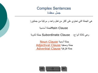Complex Sentences جمل معقدة هي الجملة التي تحتوي على أكثر من فعل واحد و مركبة من جملتين : Main Clause جملة أساسية  وهي ثلاثة أنواع :  Subordinate Clause  جملة ثانوية جملة أسمية  Noun Clause   جملة وصفية  Adjectival Clause   جملة ظرفية  Adverbial Clause  عودة إلى القائمة الرئيسية عودة إلى القائمة الرئيسية التالي السابق 