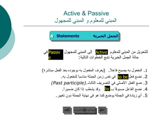 Active & Passive   المبني للمعلوم و المبني للمجهول للتحويل من المبني للمعلوم  إلى المبني للمجهول  في حالة الجمل الخبرية نتبع الخطوات التالية :  1 .  المفعول به يصبح فاعلاً .  ( يعرف المفعول به بوجوده بعد الفعل مباشرة ) 2.  نضع فعل  في نفس زمن الجملة مناسباً للمفعول به . 3.  ضع الفعل الأصلي في التصريف الثالث . (Past participle) 4.  نضع الفاعل مسبوقاً بــ  وقد يشطب إذا كان ضميراً . 5.  أي زيادة في الجملة يوضع كما هو في نهاية الجملة دون تغيير . by Active to be Passive  A .  Statements  الجمل الخبرية عودة إلى القائمة الرئيسية عودة إلى القائمة الرئيسية التالي السابق 