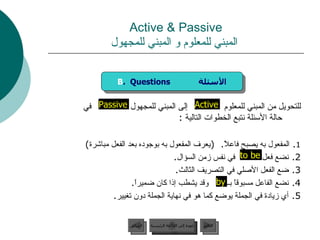 Active & Passive   المبني للمعلوم و المبني للمجهول للتحويل من المبني للمعلوم  إلى المبني للمجهول  في حالة الأسئلة نتبع الخطوات التالية  :  1 .  المفعول به يصبح فاعلاً .  ( يعرف المفعول به بوجوده بعد الفعل مباشرة ) 2.  نضع فعل  في نفس زمن السؤال . 3.  ضع الفعل الأصلي في التصريف الثالث . 4.  نضع الفاعل مسبوقاً بــ  وقد يشطب إذا كان ضميراً . 5.  أي زيادة في الجملة يوضع كما هو في نهاية الجملة دون تغيير . by Active to be Passive B .  Questions  الأسئلة عودة إلى القائمة الرئيسية عودة إلى القائمة الرئيسية التالي السابق 