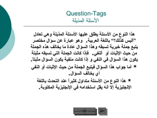 Question-Tags   الأسئلة المذيلة هذا النوع من الأسئلة يطلق عليها الأسئلة المذيلة وهي تعادل ”أليس كذلك؟“ باللغة العربية .  وهو عبارة عن سؤال مختصر يتبع جملة خبرية تسبقه وهذا السؤال عادة ما يخالف هذه الجملة من حيث الإثبات أو  ألنفي .  فإذا كانت الجملة التي تسبقه مثبتة يكون هذا السؤال في النفي و إذا كانت منفية يكون السؤال مثبتاً . *  أما جواب هذا السؤال فيتبع الجملة من حيث الإثبات أو النفي أي يخالف السؤال . *  هذا النوع من الأسئلة متداول كثيراً عند التحدث باللغة الإنجليزية إلا أنه يقل استخدامه في الإنجليزية المكتوبة .  عودة إلى القائمة الرئيسية التالي عودة إلى القائمة الرئيسية 