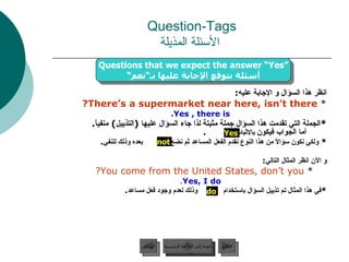 انظر هذا السؤال و الإجابة عليه : *  There’s a supermarket near here, isn’t there? Yes , there is. * الجملة التي تقدمت هذا السؤال جملة مثبتة لذا جاء السؤال عليها  ( التذييل )  منفياً .  أما الجواب فيكون  بالإثبات  . *  ولكي نكون سؤالاً من هذا النوع نقدم الفعل المساعد ثم نضع  بعده وذلك للنفي . و الآن انظر المثال التالي : *  You come from the United States, don’t you? Yes, I do . * في هذا المثال تم تذييل السؤال باستخدام  وذلك لعدم وجود فعل مساعد . Question-Tags   الأسئلة المذيلة do Yes not Questions that we expect the answer “Yes” أسئلة نتوقع الإجابة عليها بـ“نعم“ عودة إلى القائمة الرئيسية عودة إلى القائمة الرئيسية التالي السابق 