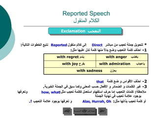 Reported Speech الكلام المنقول *  لتحويل جملة تعجب من مباشر  إلى كلام منقول  نتبع الخطوات التالية : 1 -  احذف كلمة التعجب وضع بدلاً منها كلمة تدل عليها مثل : 2 -  احذف الأقواس و ضع كلمة 3 -  غير الكلمات و الضمائر و الأفعال حسب المعنى وكما سبق في الجملة الخبرية . ملاحظة :  كلمات التعجب إما حرف استفهام استعمل ككلمة تعجب مثل :  وتعرفها بوجود علامة تعجب في نهاية الجملة أو كلمة تعجب بذاتها مثل :  و تعرفها بوجود علامة التعجب  ! .  Exclamation   التعجب  Direct Reported Alas, Hurrah, Oh that how, what عودة إلى القائمة الرئيسية عودة إلى القائمة الرئيسية التالي السابق بحزن   with sadness   بإعجاب   with admiration بفرح  with joy  بغضب   with anger بندم  with regret  