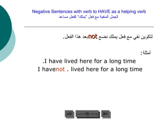 Negative Sentences with verb to HAVE as a helping verb   الجمل المنفية مع فعل ”يملك“ كفعل مساعد لتكوين نفي مع فعل يملك نضع  بعد هذا الفعل . أمثلة : I have lived here for a long time. I have  not  lived here for a long time.  not  عودة إلى القائمة الرئيسية عودة إلى القائمة الرئيسية التالي السابق 