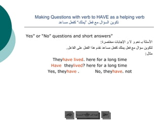 Making Questions with verb to HAVE as a helping verb    تكوين السؤال مع فعل ”يملك“ كفعل مساعد “ Yes” or “No” questions and short answers الأسئلة بـ نعم و لا و الإجابات مختصرة : لتكوين سؤال مع فعل يملك كفعل مساعد نقدم هذا الفعل على الفاعل . مثال : They  have lived  here for a long time. Have  they  lived  here for a long time? Yes, they  have .  No, they  have  not. عودة إلى القائمة الرئيسية عودة إلى القائمة الرئيسية التالي السابق 