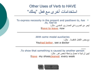 Other Uses of Verb to HAVE    استخدامات أخرى مع فعل ”يملك“  To express necessity in the present and past  have to, has to, had to. ليعبر عن الضرورة في المضارع و الماضي .  مثال :  I  have to leave  now. ________________________________________________ With some modal auxiliaries. مع بعض الأفعال الناقصة .  مثال : You  had better  see a doctor. ____________________________________________________ To show that something is caused by another person. ليبين أن شيئاً ما حصل بواسطة شخص اخر .  مثال :  I  have   my shoes  cleaned  every week. عودة إلى القائمة الرئيسية السابق عودة إلى القائمة الرئيسية 
