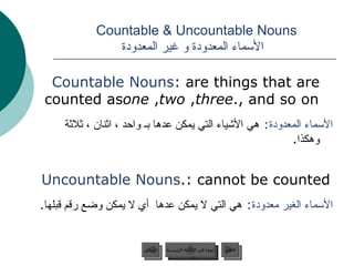 Countable & Uncountable Nouns    الأسماء المعدودة و غير المعدودة Countable Nouns : are things that are counted as  one ,  two ,  three , and so on. الأسماء المعدودة :   هي الأشياء التي يمكن عدها بـ واحد ، اثنان ، ثلاثة وهكذا . Uncountable Nouns : cannot be counted. الأسماء الغير معدودة :   هي التي لا يمكن عدها  أي لا يمكن وضع رقم قبلها . عودة إلى القائمة الرئيسية عودة إلى القائمة الرئيسية التالي السابق 
