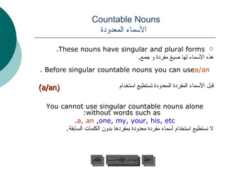 Countable Nouns    الأسماء المعدودة These nouns have singular and plural forms. هذه الأسماء لها صيغ مفردة و جمع . Before singular countable nouns you can use  a/an . قبل الأسماء المفردة المعدودة تستطيع استخدام You cannot use singular countable nouns alone without words such as:  a, an ,  one, my, your, his, etc . لا نستطيع استخدام أسماء مفردة معدودة بمفردها بدون الكلمات السابقة . عودة إلى القائمة الرئيسية السابق (a/an) عودة إلى القائمة الرئيسية التالي 