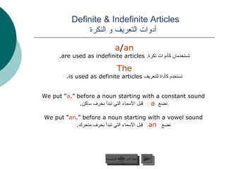 Definite & Indefinite Articles    أدوات التعريف و النكرة a / an   تستخدمان كأدوات نكرة .   are used as indefinite articles.  The   تستخدم كأداة للتعريف   is used as definite articles.  We put “ a ” before a noun starting with a constant sound. نضع  a   قبل الأسماء التي تبدأ بحرف ساكن . We put “ an ” before a noun starting with a vowel sound. نضع  an   قبل الأسماء التي تبدأ بحرف متحرك . عودة إلى القائمة الرئيسية التالي عودة إلى القائمة الرئيسية 