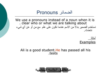 الضمائر  Pronouns We use a pronouns instead of a noun when it is clear who or what we are talking about . نستخدم الضمير بدلا من الاسم عندما نكون على علم  مع من أو عن أي شيء نتحدث . أمثلة  Examples Ali is a good student.  He  has passed all his tests. عودة إلى القائمة الرئيسية عودة إلى القائمة الرئيسية التالي السابق 