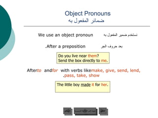 Object Pronouns    ضمائر المفعول به نستخدم ضمير المفعول به  We use an object pronoun  بعد حروف الجر   After a preposition.  After  to  and  for  with verbs like  make, give, send, lend, pass, take, show .  Do you live near  them ? Send the box directly to  me . The little boy  made   it  for  her . عودة إلى القائمة الرئيسية عودة إلى القائمة الرئيسية التالي السابق 