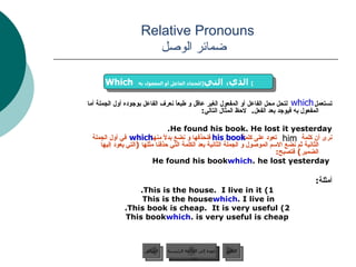 Relative Pronouns    ضمائر الوصل تستعمل   لتحل محل الفاعل أو المفعول الغير عاقل و طبعاً نعرف الفاعل بوجوده أول الجملة أما المفعول به فيوجد بعد الفعل .  لاحظ المثال التالي :  He found his book. He lost it yesterday. نرى أن كلمة  تعود على كلمة  فنحذفها و نضع بدلاً منها  في أول الجملة الثانية ثم نضع الاسم الموصول و الجملة الثانية بعد الكلمة التي حذفنا مثلها  ( التي يعود إليها الضمير )  فتصبح : He found his book  which  he lost yesterday. أمثلة : 1) This is the house.  I live in it. This is the house  which  I live in. 2) This book is cheap.  It is very useful.   This book  which  is very useful is cheap. which Which   الذي، التي  [ للجماد الفاعل أو المفعول به ]   him his book which عودة إلى القائمة الرئيسية عودة إلى القائمة الرئيسية التالي السابق 