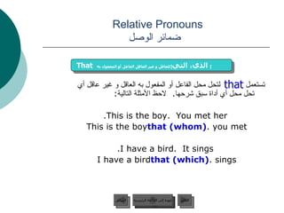 Relative Pronouns    ضمائر الوصل تستعمل  لتحل محل الفاعل أو المفعول به العاقل و غير عاقل أي تحل محل أي أداة سبق شرحها .  لاحظ الأمثلة التالية :  This is the boy.  You met her. This is the boy  that (whom)  you met. I have a bird.  It sings. I have a bird  that (which)  sings. that That   الذي، التي  [ للعاقل و غير العاقل الفاعل أو المفعول به ]   عودة إلى القائمة الرئيسية عودة إلى القائمة الرئيسية التالي السابق 