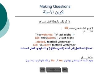 Making Questions    تكوين الأسئلة إذا لم يكن بالجملة فعل مساعد 3)  مع الفعل الماضي نستخدم  : أمثلـــــــــة : They  watched  TV last night. Did  they  watch  TV last night? I  played  football yesterday. Did  you  play  football yesterday? ملاحظــــــــة : جميع الأسئلة السابقة تكون إجابتها   بـ  أو   و ذلك لأنها لم تبدأ بأداة سؤال .  لاحظ إعادة الفعل إلى أصله  ( التصريف الأول )  و ذلك لوجود الفعل المساعد Yes No did عودة إلى القائمة الرئيسية عودة إلى القائمة الرئيسية التالي السابق 