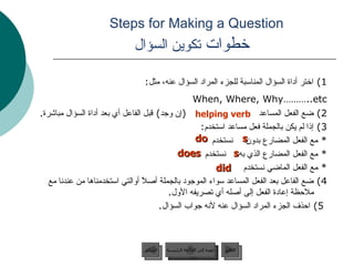 Steps for Making a Question    خطوات  تكوين السؤال 1)  اختر أداة السؤال المناسبة للجزء المراد السؤال عنه، مثل :  When, Where, Why………..etc   2)  ضع الفعل المساعد  ( إن وجد )  قبل الفاعل أي بعد أداة السؤال مباشرة .  3)  إذا لم يكن بالجملة فعل مساعد استخدم :  *  مع الفعل المضارع بدون  نستخدم  *  مع الفعل المضارع الذي به  نستخدم *  مع الفعل الماضي نستخدم 4)  ضع الفاعل بعد الفعل المساعد سواء الموجود بالجملة أصلاً أوالتي استخدمناها من عندنا مع ملاحظة إعادة الفعل إلى أصله أي تصريفه الأول .  5)  احذف الجزء المراد السؤال عنه لأنه جواب السؤال . helping verb s do s does did عودة إلى القائمة الرئيسية عودة إلى القائمة الرئيسية التالي السابق 
