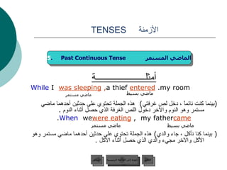 الأزمنة  TENSES أمثلــــــــــــــــــــــة While   I   was sleeping ,  a thief   entered   my room. ( بينما كنت نائماً ، دخل لص غرفتي )  هذه الجملة تحتوي على حدثين أحدهما ماضي مستمر وهو النوم والآخر دخول اللص الغرفة الذي حصل أثناء النوم  . When  we  were eating ,  my father  came . (  بينما كنا نأكل ، جاء والدي )  هذه الجملة تحتوي على حدثين أحدهما ماضي مستمر وهو الأكل والآخر مجيء والدي الذي حصل أثناء الأكل  . ماضي مستمر ماضي بسيط ماضي مستمر ماضي بسيط 5 .  Past Continuous Tense  الماضي المستمر عودة إلى القائمة الرئيسية عودة إلى القائمة الرئيسية التالي السابق 