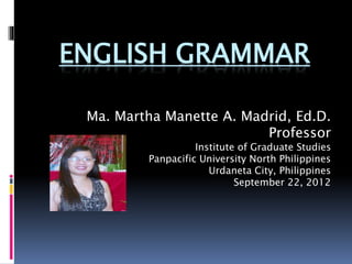 ENGLISH GRAMMAR
Ma. Martha Manette A. Madrid, Ed.D.
Professor
Institute of Graduate Studies
Panpacific University North Philippines
Urdaneta City, Philippines
September 22, 2012
 