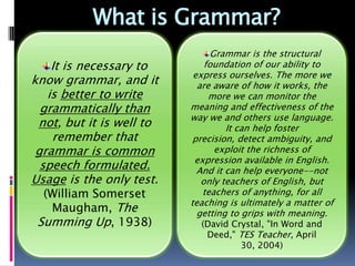 What is Grammar?
                                Grammar is the structural
    It is necessary to        foundation of our ability to
                           express ourselves. The more we
know grammar, and it        are aware of how it works, the
   is better to write           more we can monitor the
  grammatically than      meaning and effectiveness of the
                          way we and others use language.
 not, but it is well to       It can help foster precision,
    remember that         detect ambiguity, and exploit the
 grammar is common         richness of expression available
                               in English. And it can help
  speech formulated.       everyone--not only teachers of
Usage is the only test.   English, but teachers of anything,
  (William Somerset         for all teaching is ultimately a
                            matter of getting to grips with
   Maugham, The                         meaning.
 Summing Up, 1938)          (David Crystal, "In Word and
                            Deed," TES Teacher, April 30,
                                       2004)
 