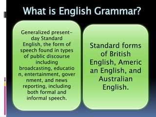 What is English Grammar?

  Generalized present-
 day Standard English,
   the form of speech      Standard forms
found in types of public      of British
   discourse including         English,
      broadcasting,
        education,            American
      entertainment,         English, and
 government, and news
  reporting, including        Australian
     both formal and           English.
    informal speech.
 