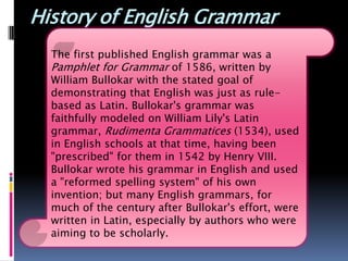 History of English Grammar
  The first published English grammar was a
  Pamphlet for Grammar of 1586, written by
  William Bullokar with the stated goal of
  demonstrating that English was just as rule-
  based as Latin. Bullokar's grammar was
  faithfully modeled on William Lily's Latin
  grammar, Rudimenta Grammatices (1534), used
  in English schools at that time, having been
  "prescribed" for them in 1542 by Henry VIII.
  Bullokar wrote his grammar in English and used
  a "reformed spelling system" of his own
  invention; but many English grammars, for
  much of the century after Bullokar's effort, were
  written in Latin, especially by authors who were
  aiming to be scholarly.
 