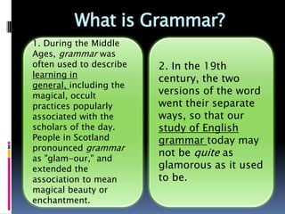 What is Grammar?
1. During the Middle
Ages, grammar was
often used to describe     2. In the 19th
learning in general,       century, the two
including the magical,     versions of the word
occult practices           went their separate
popularly associated
                           ways, so that our
with the scholars of the
day. People in Scotland    study of English
pronounced grammar         grammar today may
as "glam-our," and         not be quite as
extended the               glamorous as it used
association to mean        to be.
magical beauty or
enchantment.
 
