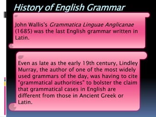 History of English Grammar
John Wallis's Grammatica Linguae Anglicanae
(1685) was the last English grammar written in
Latin.



 Even as late as the early 19th century, Lindley
 Murray, the author of one of the most widely
 used grammars of the day, was having to cite
 "grammatical authorities" to bolster the claim
 that grammatical cases in English are
 different from those in Ancient Greek or
 Latin.
 