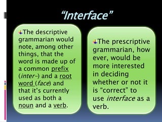 “Interface”
  The descriptive
grammarian would        The prescriptive
note, among other     grammarian,
things, that the      however, would
word is made up of    be more
a common prefix       interested in
(inter-) and a root   deciding whether
word (face) and
                      or not it is
that it’s currently
used as both a
                      “correct” to use
noun and a verb.      interface as a
                      verb.
 