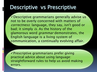 Descriptive vs Prescriptive
Descriptive grammarians generally advise us
not to be overly concerned with matters of
correctness: language, they say, isn't good or
bad; it simply is. As the history of the
glamorous word grammar demonstrates, the
English language is a living system of
communication, a continually evolving affair.


Prescriptive grammarians prefer giving
practical advice about using language:
straightforward rules to help us avoid making
errors.
 