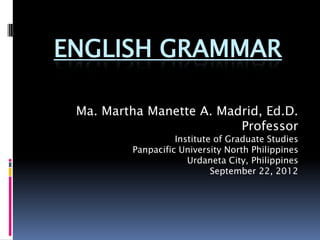 ENGLISH GRAMMAR

 Ma. Martha Manette A. Madrid, Ed.D.
                          Professor
                   Institute of Graduate Studies
         Panpacific University North Philippines
                      Urdaneta City, Philippines
                            September 22, 2012
 
