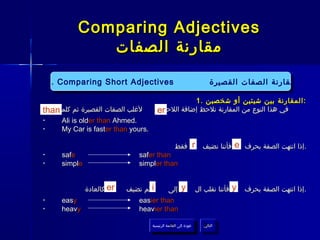 ‫‪Comparing Adjectives‬‬
               ‫مقارنة الصفات‬

    ‫مقارنة الصفات القصيرة ‪1. Comparing PresentAdjectives Tense‬‬
               ‫.4‬        ‫‪Continuous‬‬
     ‫‪1. Comparing Short Adjectives‬‬
                  ‫‪Short‬‬                   ‫مقارنة الصفات القصيرة‬
                  ‫المضارع المستمر‬
                                                     ‫: المقارنة بين شيئين أو شخصين .1‬
‫لغلب الصفات القصيرة ثم كلمة‪than‬‬          ‫‪er‬‬
                                          ‫في هذا النوع من المقارنة نلحظ إضافة اللحقة‬
‫•‬      ‫.‪Ali is older than Ahmed‬‬
‫•‬      ‫.‪My Car is faster than yours‬‬

                                                    ‫فقط‬        ‫.إذا انتهت الصفة بحرف ‪ e‬فأننا نضيف ‪r‬‬
‫•‬      ‫‪safe‬‬                      ‫‪safer than‬‬
‫•‬      ‫‪simple‬‬                    ‫‪simpler than‬‬


                ‫‪ er‬كالعادة‬   ‫‪ i‬ثم نضيف‬          ‫إلى‬     ‫‪y‬‬           ‫فأننا نقلب ال‬   ‫.إذا انتهت الصفة بحرف ‪y‬‬
‫•‬      ‫‪easy‬‬                      ‫‪easier than‬‬
‫•‬      ‫‪heavy‬‬                     ‫‪heavier than‬‬

                                      ‫عودة إلى القائمة الرئيسية‬        ‫التالي‬
                                        ‫عودة إلى القائمة الرئيسية‬       ‫التالي‬
 