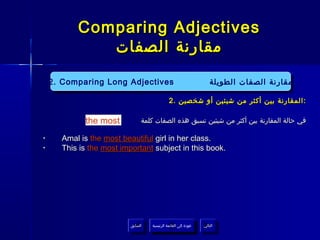 ‫‪Comparing Adjectives‬‬
              ‫مقارنة الصفات‬

    ‫‪2. Comparing Long Adjectives‬‬
     ‫‪2. Comparing Long Adjectives‬‬                                     ‫مقارنة الصفات الطويلة‬
                                                                       ‫مقارنة الصفات الطويلة‬
                                               ‫: المقارنة بين أكثر من شيئين أو شخصين .2‬

             ‫‪the most‬‬           ‫في حالة المقارنة بين أكثر من شيئين تسبق هذه الصفات كلمة‬

‫•‬      ‫.‪Amal is the most beautiful girl in her class‬‬
‫•‬      ‫.‪This is the most important subject in this book‬‬




                           ‫السابق‬    ‫عودة إلى القائمة الرئيسية‬     ‫التالي‬
                            ‫السابق‬     ‫عودة إلى القائمة الرئيسية‬    ‫التالي‬
 