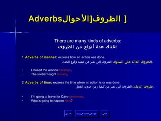 Adverbs ‫] الظروف] الحوال‬

                       There are many kinds of adverbs:
                        ‫: هناك عدة أنواع من الظروف‬

1. Adverbs of manner: express how an action was done.
                        ‫. الظروف الدالة على السلوك :الظروف التي تعبر عن كيفية وقوع الحدث‬

•     I closed the window carefully.
•     The soldier fought bravely.

2. Adverbs of time : express the time when an action is or was done.
                                     ‫. ظروف الزمان :الظروف التي تعبر عن كيفية زمن حدوث الفعل‬


•     I’m going to leave for Cairo tomorrow.
•     What’s going to happen next?



                               ‫السابق‬    ‫عودة إلى القائمة الرئيسية‬     ‫التالي‬
                                ‫السابق‬     ‫عودة إلى القائمة الرئيسية‬    ‫التالي‬
 