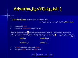 Adverbs ‫] الظروف] الحوال‬

3. Adverbs of place: express when an action is done.
                                              ‫. ظروف المكان :الظروف التي تعبر عن مكان وقوع الحدث‬

•     I shall stand here.
•     I’ve looked everywhere for my lost pen.

Some words that end in ly can be both adjectives or adverbs. Most of them refer to time.
.‫من الممكن أن تكون ظروف أو صفات. معظم هذه الكلمات تدل على الوقت‬
                                                              ly     ‫بعض الكلمات التي تنتهي بـ‬
                                                                                         ‫: مثل‬
               daily‫يوميا‬                 weekly‫أسبوعيا‬

              monthly‫شهريا‬                       yearly‫سنويا‬

•     A daily newspaper is published daily.
•     We get up early to catch an early train.


                               ‫السابق‬    ‫عودة إلى القائمة الرئيسية‬     ‫التالي‬
                                ‫السابق‬     ‫عودة إلى القائمة الرئيسية‬    ‫التالي‬
 