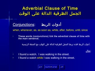 Adverbial Clause of Time
     ‫الجمل الظرفية الدالة على الوقت‬

Conjunctions:               ‫أدوات الربط‬
when, whenever, as, as soon as, while, after, before, until, since

•   These words (conjunctions) link the adverbial clause of time with
    the main sentence.

       ‫.أدوات الربط هذه تربط الجمل الظرفية الدالة على الوقت مع الجملة الرئيسية‬

                                                                          ‫:مثال‬
•   I found a watch. I was walking in the street.
•   I found a watch while I was walking in the street.


                        ‫السابق‬    ‫عودة إلى القائمة الرئيسية‬     ‫التالي‬
                         ‫السابق‬     ‫عودة إلى القائمة الرئيسية‬    ‫التالي‬
 