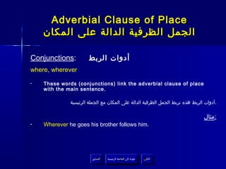 ‫‪Adverbial Clause of Place‬‬
    ‫الجمل الظرفية الدالة على المكان‬

‫:‪Conjunctions‬‬          ‫أدوات الربط‬
‫‪where, wherever‬‬

‫•‬   ‫‪These words (conjunctions) link the adverbial clause of place‬‬
    ‫.‪with the main sentence‬‬

              ‫.أدوات الربط هذه تربط الجمل الظرفية الدالة على المكان مع الجملة الرئيسية‬

                                                                               ‫:مثال‬
‫•‬   ‫.‪Wherever he goes his brother follows him‬‬




                        ‫السابق‬    ‫عودة إلى القائمة الرئيسية‬     ‫التالي‬
                         ‫السابق‬     ‫عودة إلى القائمة الرئيسية‬    ‫التالي‬
 