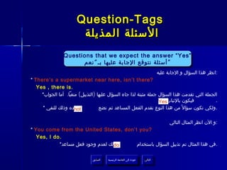 ‫‪Question-Tags‬‬
                        ‫السئلة المذيلة‬
                ‫”‪Questions that we expect the answer “Yes‬‬
                ‫”‪Questions that we expect the answer “Yes‬‬
                      ‫“ أسئلة نتوقع الجابة عليها بـ ““ نعم‬
                       ‫“أسئلة نتوقع الجابة عليها بـ نعم‬
                                                                                 ‫:انظر هذا السؤال و الجابة عليه‬
‫?‪* There’s a supermarket near here, isn’t there‬‬
   ‫.‪Yes , there is‬‬
     ‫الجملة التي تقدمت هذا السؤال جملة مثبتة لذا جاء السؤال عليها )التذييل( منفيا. أما الجواب*‬
                                                                  ‫فيكون بالثبات‪Yes‬‬           ‫.‬
     ‫بعده وذلك للنفي *‬‫‪not‬‬          ‫.ولكي نكون سؤال ً من هذا النوع نقدم الفعل المساعد ثم نضع‬

                                                                                       ‫:و الن انظر المثال التالي‬
‫?‪* You come from the United States, don’t you‬‬
   ‫.‪Yes, I do‬‬
            ‫وذلك لعدم وجود فعل مساعد*‬
                                   ‫‪do‬‬   ‫.في هذا المثال تم تذييل السؤال باستخدام‬

                               ‫السابق‬    ‫عودة إلى القائمة الرئيسية‬     ‫التالي‬
                                ‫السابق‬     ‫عودة إلى القائمة الرئيسية‬    ‫التالي‬
 