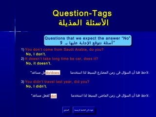 ‫‪Question-Tags‬‬
                   ‫السئلة المذيلة‬
             ‫”‪Questions that we expect the answer “No‬‬
             ‫”‪Questions that we expect the answer “No‬‬
                    ‫أسئلة نتوقع الجابة عليها بـ ل‬
                    ‫““ أسئلة نتوقع الجابة عليها بـ ““‬
                     ‫ل‬
‫?‪1) You don’t come from Saudi Arabia, do you‬‬
    ‫.‪No, I don’t‬‬
‫?‪2) It doesn’t take long time be car, does it‬‬
    ‫.‪No, it doesn’t‬‬

              ‫‪do/does‬‬
     ‫كفعل مساعد*‬                   ‫.لحظ هنا أن السؤال في زمن المضارع البسيط لذا استخدمنا‬

‫?‪3) You didn’t travel last year, did you‬‬
   ‫.‪No, I didn’t‬‬

     ‫‪ did‬كفعل مساعد*‬               ‫.لحظ هنا أن السؤال في زمن الماضي البسيط لذا استخدمنا‬



                         ‫السابق‬      ‫عودة إلى القائمة الرئيسية‬
                          ‫السابق‬       ‫عودة إلى القائمة الرئيسية‬
 