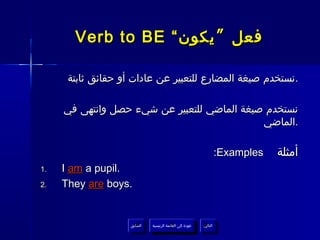 ‫فعل ” يكون “ ‪Verb to BE‬‬

      ‫.نستخدم صيغة المضارع للتعبير عن عادات أو حقائق ثابتة‬

     ‫نستخدم صيغة الماضي للتعبير عن شيء حصل وانتهى في‬
                                             ‫.الماضي‬

                                                                  ‫‪:Examples‬‬   ‫أمثلة‬
‫.1‬   ‫.‪I am a pupil‬‬
‫.2‬   ‫.‪They are boys‬‬


                    ‫السابق‬    ‫عودة إلى القائمة الرئيسية‬     ‫التالي‬
                     ‫السابق‬     ‫عودة إلى القائمة الرئيسية‬    ‫التالي‬
 
