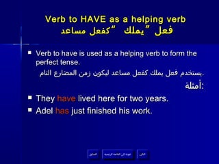 Verb to HAVE as a helping verb
         ‫فعل ” يملك “ كفعل مساعد‬

   Verb to have is used as a helping verb to form the
    perfect tense.
     ‫.يستخدم فعل يملك كفعل مساعد ليكون زمن المضارع التام‬
                                                                      ‫:أمثلة‬
   They have lived here for two years.
   Adel has just finished his work.



                    ‫السابق‬    ‫عودة إلى القائمة الرئيسية‬     ‫التالي‬
                     ‫السابق‬     ‫عودة إلى القائمة الرئيسية‬    ‫التالي‬
 