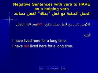 ‫‪Negative Sentences with verb to HAVE‬‬
          ‫‪as a helping verb‬‬
‫الجمل المنفية مع فعل ” يملك “ كفعل مساعد‬

  ‫.لتكوين نفي مع فعل يملك نضع ‪not‬بعد هذا الفعل‬

                                                                   ‫:أمثلة‬
‫.‪I have lived here for a long time‬‬
‫.‪I have not lived here for a long time‬‬




                 ‫السابق‬    ‫عودة إلى القائمة الرئيسية‬     ‫التالي‬
                  ‫السابق‬     ‫عودة إلى القائمة الرئيسية‬    ‫التالي‬
 